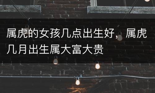 属虎的女孩几点出生好，属虎几月出生属大富大贵