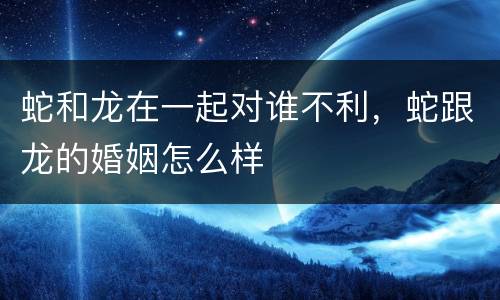 蛇和龙在一起对谁不利，蛇跟龙的婚姻怎么样