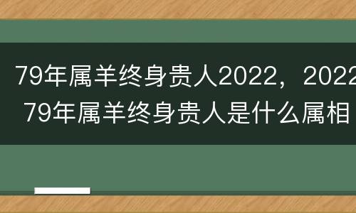 79年属羊终身贵人2022，2022 79年属羊终身贵人是什么属相