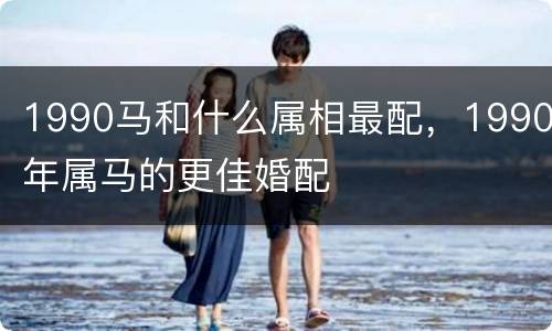 1990马和什么属相最配，1990年属马的更佳婚配