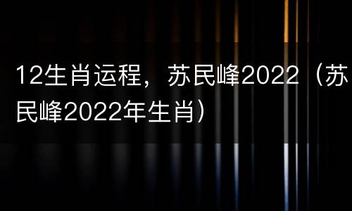 12生肖运程，苏民峰2022（苏民峰2022年生肖）