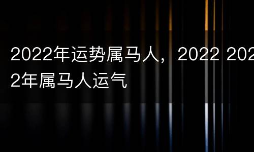 2022年运势属马人，2022 2022年属马人运气