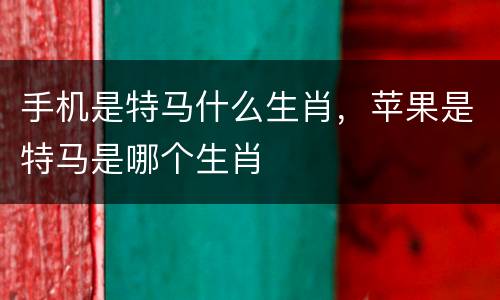 手机是特马什么生肖，苹果是特马是哪个生肖