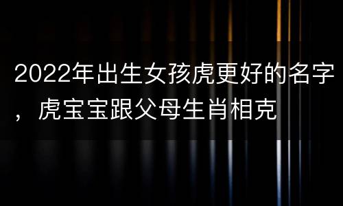2022年出生女孩虎更好的名字，虎宝宝跟父母生肖相克