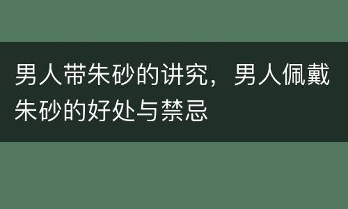 男人带朱砂的讲究，男人佩戴朱砂的好处与禁忌
