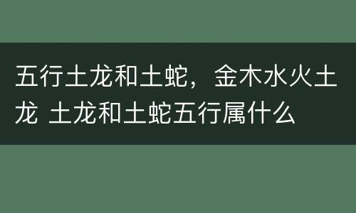 五行土龙和土蛇，金木水火土龙 土龙和土蛇五行属什么