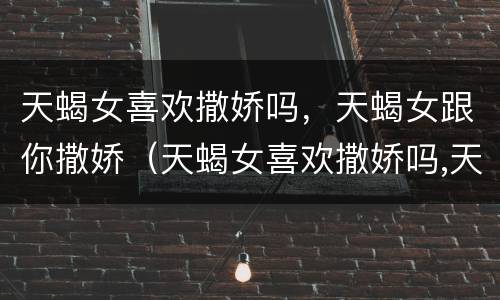 天蝎女喜欢撒娇吗，天蝎女跟你撒娇（天蝎女喜欢撒娇吗,天蝎女跟你撒娇吗）