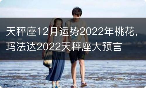 天秤座12月运势2022年桃花，玛法达2022天秤座大预言