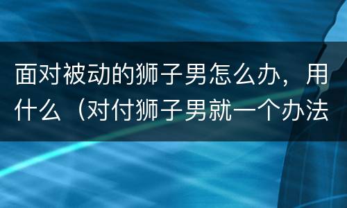 面对被动的狮子男怎么办，用什么（对付狮子男就一个办法）