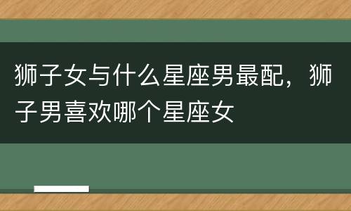 狮子女与什么星座男最配，狮子男喜欢哪个星座女