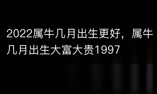 2022属牛几月出生更好，属牛几月出生大富大贵1997