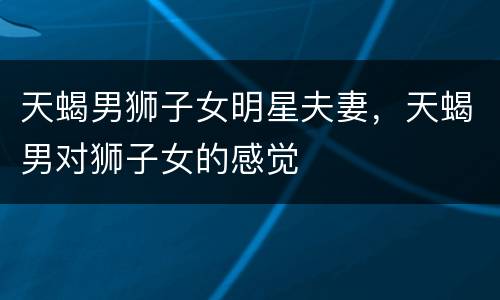 天蝎男狮子女明星夫妻，天蝎男对狮子女的感觉