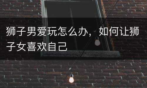 狮子男爱玩怎么办，如何让狮子女喜欢自己