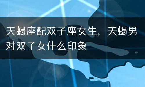 天蝎座配双子座女生，天蝎男对双子女什么印象