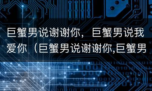 巨蟹男说谢谢你，巨蟹男说我爱你（巨蟹男说谢谢你,巨蟹男说我爱你）