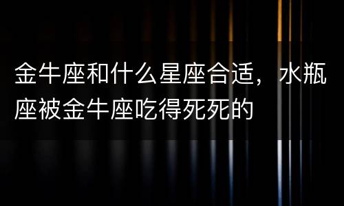 金牛座和什么星座合适，水瓶座被金牛座吃得死死的
