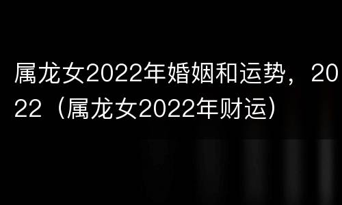属龙女2022年婚姻和运势，2022（属龙女2022年财运）