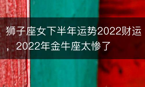 狮子座女下半年运势2022财运，2022年金牛座太惨了