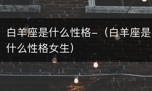白羊座是什么性格-（白羊座是什么性格女生）
