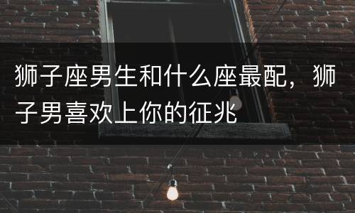 狮子座男生和什么座最配，狮子男喜欢上你的征兆