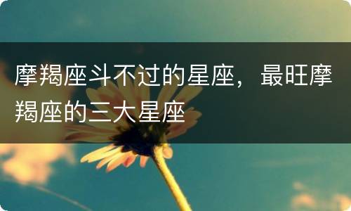 摩羯座斗不过的星座，最旺摩羯座的三大星座