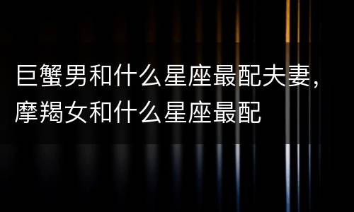 巨蟹男和什么星座最配夫妻，摩羯女和什么星座最配