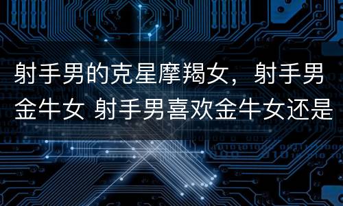 射手男的克星摩羯女，射手男金牛女 射手男喜欢金牛女还是摩羯女