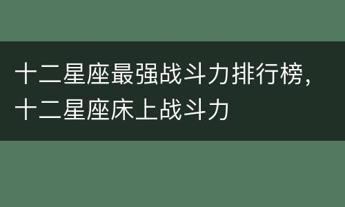 十二星座最强战斗力排行榜，十二星座床上战斗力