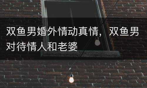 双鱼男婚外情动真情，双鱼男对待情人和老婆