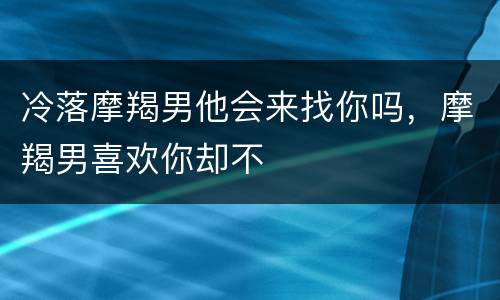 冷落摩羯男他会来找你吗，摩羯男喜欢你却不