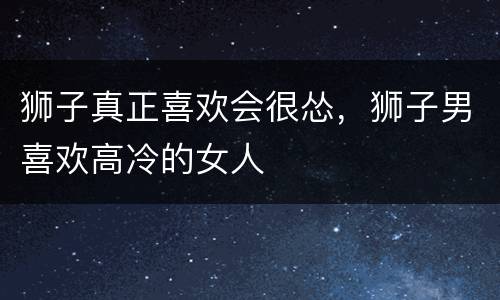 狮子真正喜欢会很怂，狮子男喜欢高冷的女人