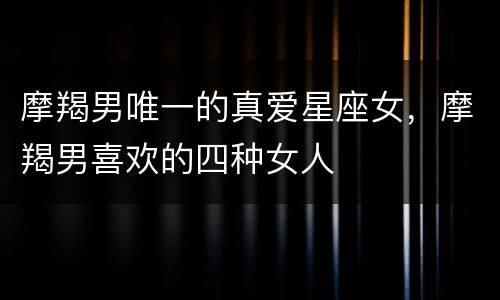 摩羯男唯一的真爱星座女，摩羯男喜欢的四种女人
