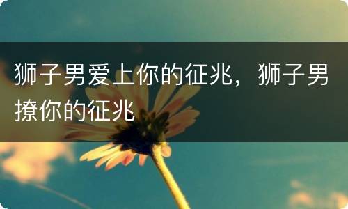 狮子男爱上你的征兆，狮子男撩你的征兆