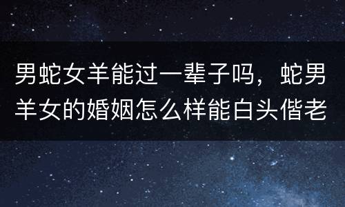 男蛇女羊能过一辈子吗，蛇男羊女的婚姻怎么样能白头偕老吗