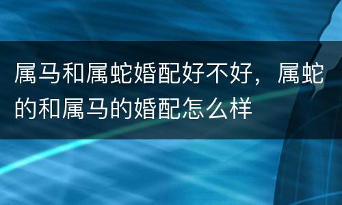 属马和属蛇婚配好不好，属蛇的和属马的婚配怎么样