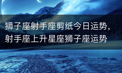 狮子座射手座剪纸今日运势，射手座上升星座狮子座运势