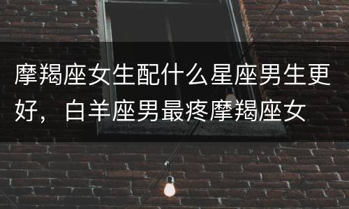 摩羯座女生配什么星座男生更好，白羊座男最疼摩羯座女