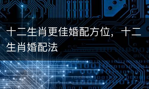 十二生肖更佳婚配方位，十二生肖婚配法