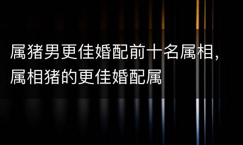属猪男更佳婚配前十名属相，属相猪的更佳婚配属