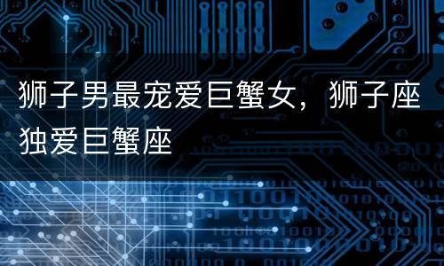 狮子男最宠爱巨蟹女，狮子座独爱巨蟹座