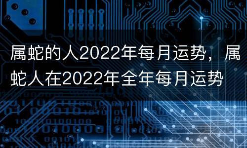 属蛇的人2022年每月运势，属蛇人在2022年全年每月运势