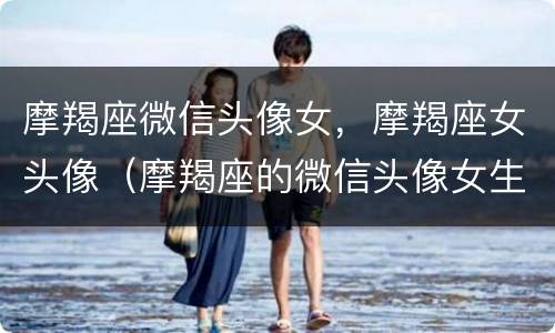 摩羯座微信头像女，摩羯座女头像（摩羯座的微信头像女生）
