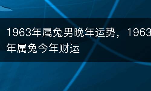 1963年属兔男晚年运势，1963年属兔今年财运