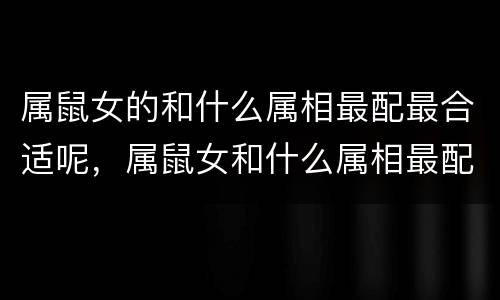 属鼠女的和什么属相最配最合适呢，属鼠女和什么属相最配对