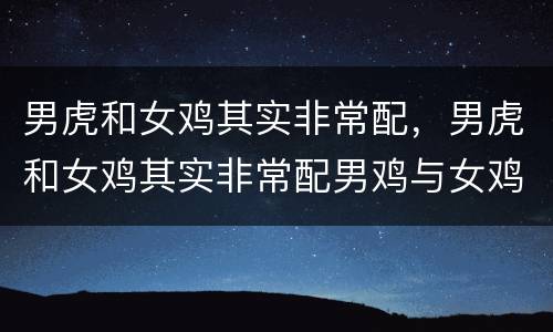 男虎和女鸡其实非常配，男虎和女鸡其实非常配男鸡与女鸡在一起好不好