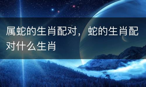 属蛇的生肖配对，蛇的生肖配对什么生肖
