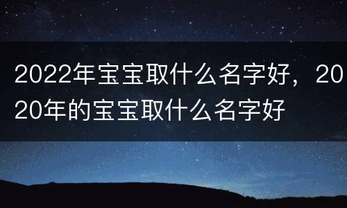 2022年宝宝取什么名字好，2020年的宝宝取什么名字好