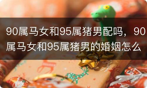 90属马女和95属猪男配吗，90属马女和95属猪男的婚姻怎么样