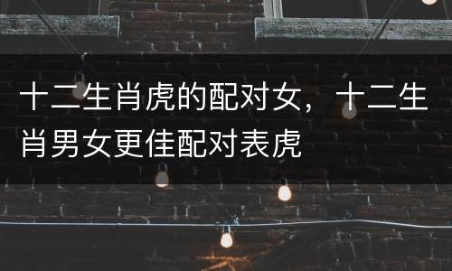 十二生肖虎的配对女，十二生肖男女更佳配对表虎