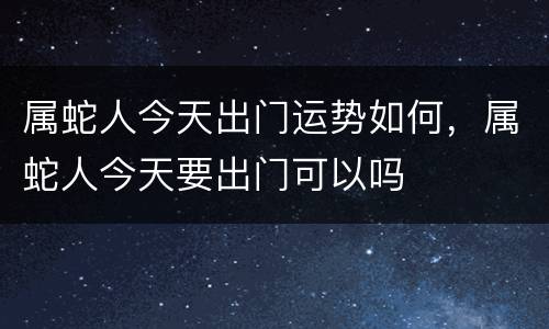 属蛇人今天出门运势如何，属蛇人今天要出门可以吗